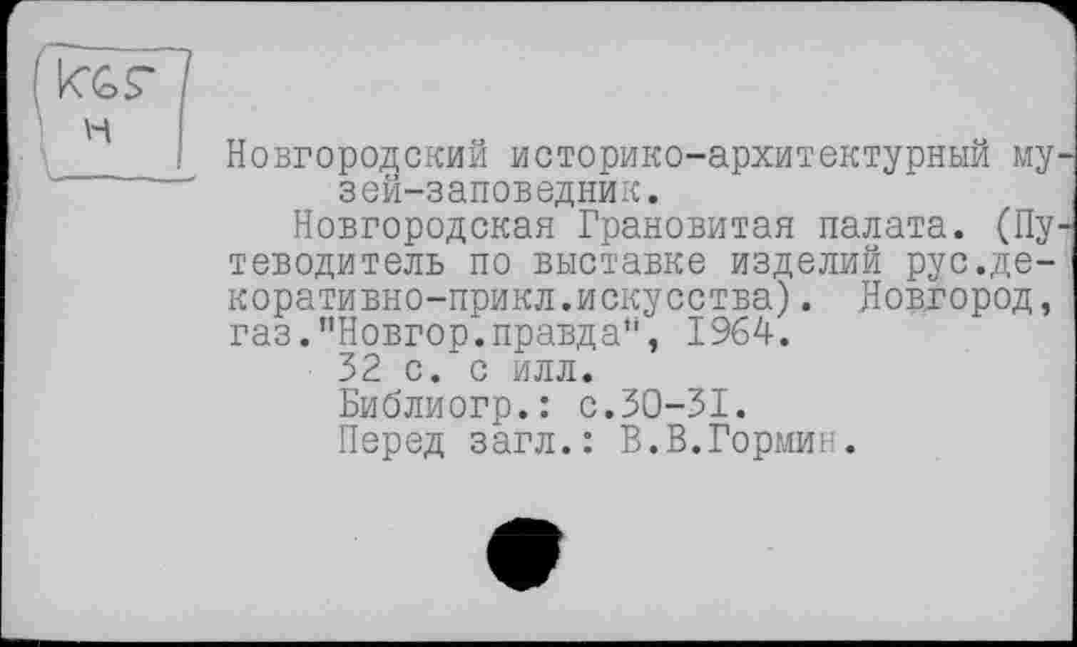 ﻿Новгородский историко-архитектурный музей-заповедник.
Новгородская Грановитая палата. (Пу теводитель по выставке изделий рус.де-коративно-прикл.искусства). Новгород, газ.”Новгор.правдан, 1964.
32 с. с илл.
Библиогр.: с.30-31.
Перед загл.: В.В.Гормин.